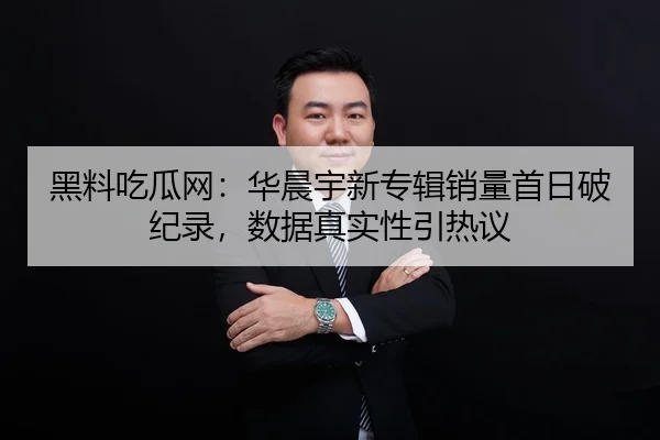 黑料吃瓜网：华晨宇新专辑销量首日破纪录，数据真实性引热议